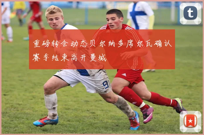 重磅转会动态贝尔纳多席尔瓦确认赛季结束离开曼城