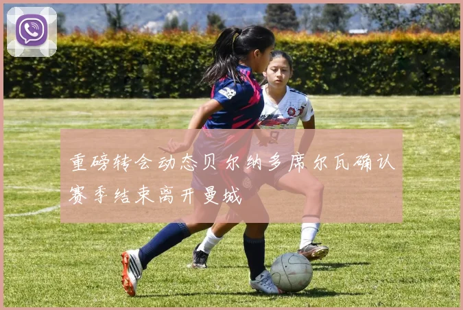 重磅转会动态贝尔纳多席尔瓦确认赛季结束离开曼城