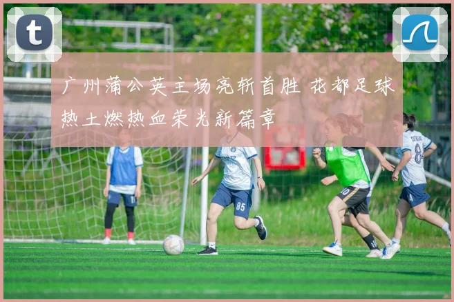 广州蒲公英主场亮斩首胜 花都足球热土燃热血荣光新篇章